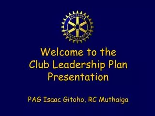 Welcome to the Club Leadership Plan Presentation PAG Isaac Gitoho, RC Muthaiga