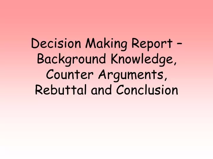 decision making report background knowledge counter arguments rebuttal and conclusion