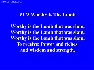 #173 Worthy Is The Lamb Worthy is the Lamb that was slain, Worthy is the Lamb that was slain,