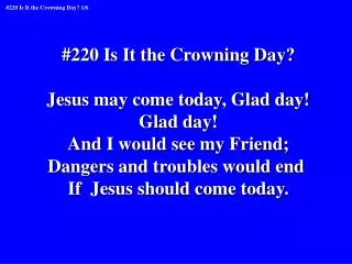 #220 Is It the Crowning Day? Jesus may come today, Glad day! Glad day! And I would see my Friend;