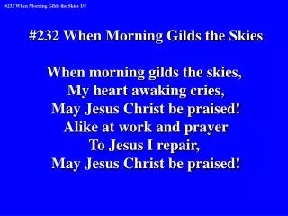 #232 When Morning Gilds the Skies When morning gilds the skies, My heart awaking cries,