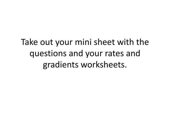 take out your mini sheet with the questions and your rates and gradients worksheets