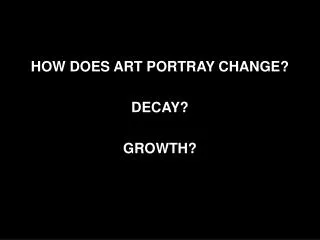 HOW DOES ART PORTRAY CHANGE? DECAY? GROWTH?