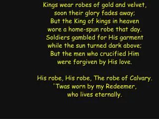 Kings wear robes of gold and velvet, soon their glory fades away; But the King of kings in heaven