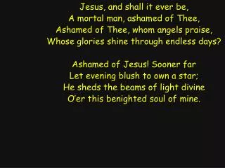Jesus, and shall it ever be, A mortal man, ashamed of Thee, Ashamed of Thee, whom angels praise,