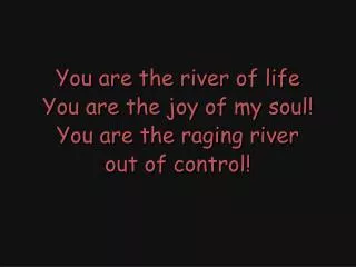 You are the river of life You are the joy of my soul! You are the raging river out of control!
