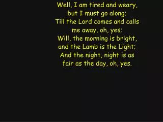 Well, I am tired and weary, but I must go along; Till the Lord comes and calls me away, oh, yes;