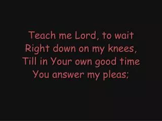 Teach me Lord, to wait Right down on my knees, Till in Your own good time You answer my pleas;