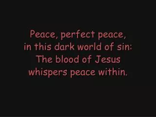Peace, perfect peace, in this dark world of sin: The blood of Jesus whispers peace within.