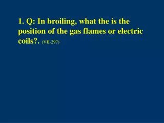 1. Q: In broiling, what the is the position of the gas flames or electric coils?. (VII-297)