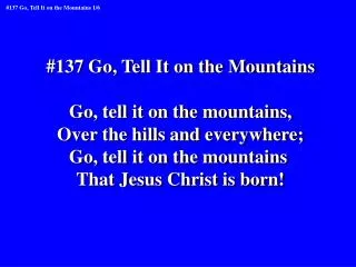 #137 Go, Tell It on the Mountains Go, tell it on the mountains, Over the hills and everywhere;