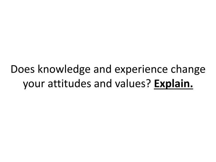 does knowledge and experience change your attitudes and values explain