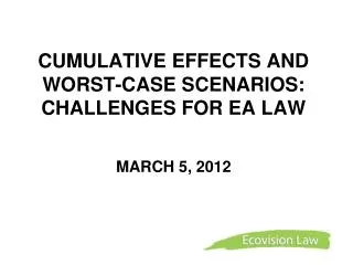 CUMULATIVE EFFECTS AND WORST-CASE SCENARIOS: CHALLENGES FOR EA LAW MARCH 5, 2012