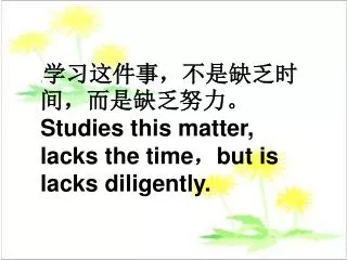 . 学习这件事，不是缺乏时间，而是缺乏努力。 Studies this matter, lacks the time ， but is lacks diligently.