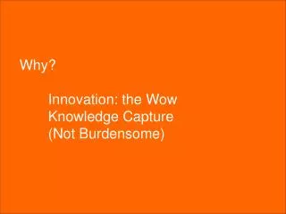 Why? 	Innovation: the Wow 	Knowledge Capture 	(Not Burdensome)