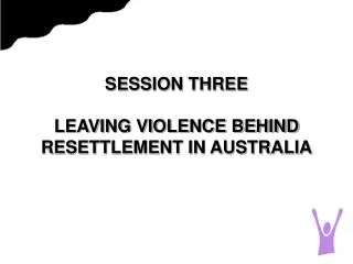 SESSION THREE LEAVING VIOLENCE BEHIND RESETTLEMENT IN AUSTRALIA