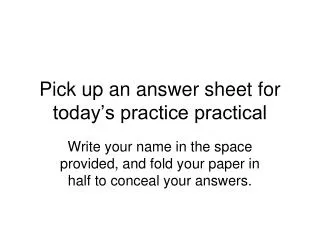 Pick up an answer sheet for today’s practice practical
