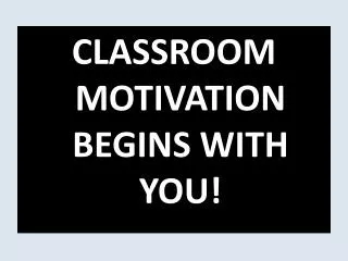 CLASSROOM MOTIVATION BEGINS WITH YOU!
