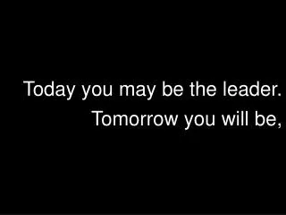 Today you may be the leader. Tomorrow you will be,