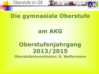 Die gymnasiale Oberstufe am AKG Oberstufenjahrgang 2013/2015 Oberstufenkoordinator: G. Wolfermann