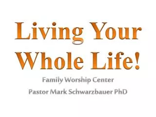 Living Your Whole Life! Family Worship Center Pastor Mark Schwarzbauer PhD