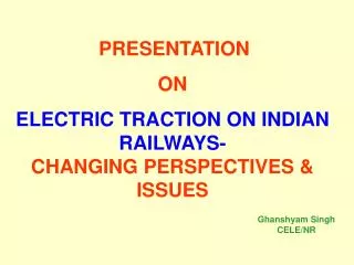 PRESENTATION ON ELECTRIC TRACTION ON INDIAN RAILWAYS- CHANGING PERSPECTIVES &amp; ISSUES