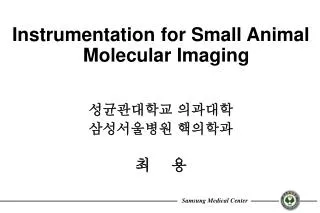 Instrumentation for Small Animal Molecular Imaging 성균관대학교 의과대학 삼성서울병원 핵의학과 최 용