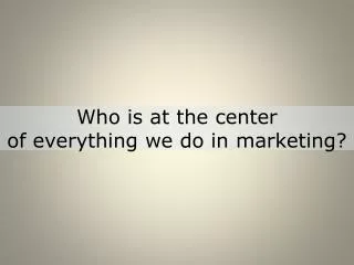 Who is at the center of everything we do in marketing?