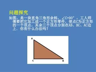 问题探究 如图，是一块直角三角形余料，∠ C=90° ，工人师傅要把它加工成一个正方形零件，使点 C 为正方形的一个顶点，其余三个顶点分别在 AB 、 BC 、 AC 边上．你有什么办法吗？