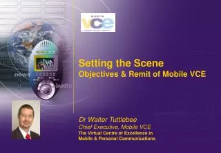 Setting the Scene Objectives &amp; Remit of Mobile VCE Dr Walter Tuttlebee Chief Executive, Mobile VCE