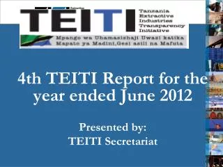 4th TEITI Report for the year ended June 2012 Presented by: TEITI Secretariat