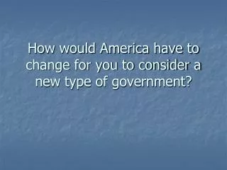 How would America have to change for you to consider a new type of government?