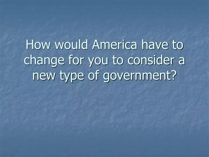 how would america have to change for you to consider a new type of government
