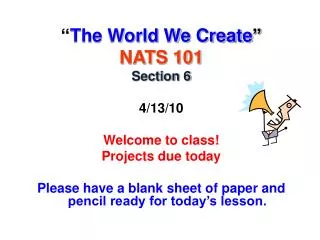 “ The World We Create ” NATS 101 Section 6 4/13/10 Welcome to class! Projects due today