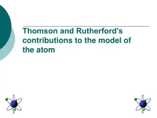 Thomson and Rutherford’s contributions to the model of the atom