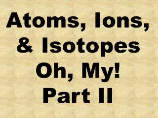 Atoms, Ions, &amp; Isotopes Oh, My! Part II