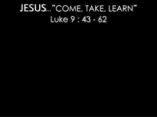 JESUS … ” COME, TAKE, LEARN ” Luke 9 : 43 - 62