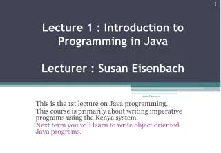 Lecture 1 : Introduction to Programming in Java Lecturer : Susan Eisenbach