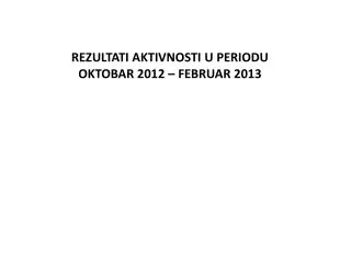REZULTATI AKTIVNOSTI U PERIODU OKTOBAR 2012 – FEBRUAR 2013