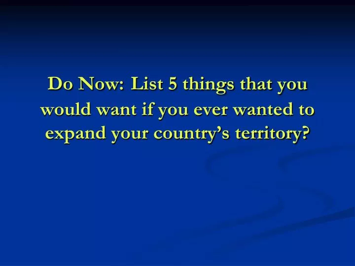 do now list 5 things that you would want if you ever wanted to expand your country s territory