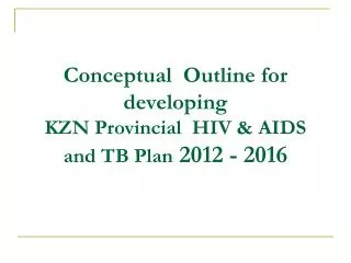 Conceptual Outline for developing KZN Provincial HIV &amp; AIDS and TB Plan 2012 - 2016