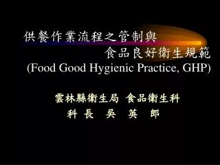 供餐作業流程之管制與 食品良好衛生規範 (Food Good Hygienic Practice, GHP) 雲林縣衛生局 食品衛生科 科 長 吳 英 郎