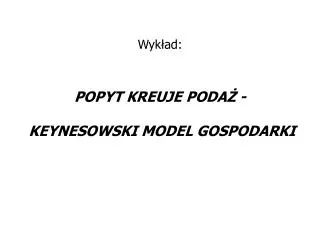 Wykład: POPYT KREUJE PODAŻ - KEYNESOWSKI MODEL GOSPODARKI