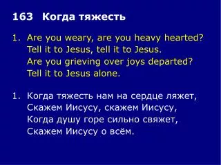 1.	Are you weary, are you heavy hearted? 	Tell it to Jesus, tell it to Jesus.