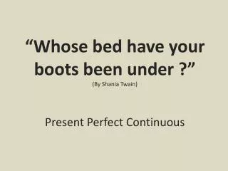 “ Whose bed have your boots been under ?” ( By Shania Twain) Present Perfect Continuous